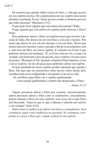 A adoração que agrada a Deus

Perguntas sobre a lição
	1.	 Por que Deus procura os verdadeiros adoradores?
	2.	 Por que Deus não se agrada quando os homens o adoram com
a adoração mecânica?

	3.	 Por que a adoração sensual é tão popular?

	4.	 O que é o que influi em nossos sentimentos?

	5.	 Por que temos que morrer para nós mesmos e nascer em Cristo
antes de podermos adorar em espírito?

45

 