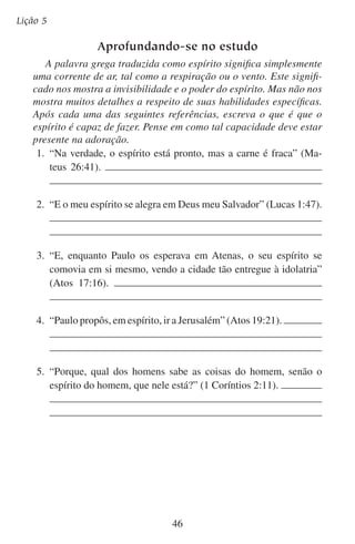 Lição 6

Vamos adorá-lo
em espírito
“Deus é Espírito, e importa que os que o adoram o adorem em
espírito e em verdade”
— João 4:24
A mulher samaritana que se encontrou com Jesus junto ao poço
estava confusa. Seus antepassados adoravam em certo monte. Os judeus
adoravam em Jerusalém. Onde ela devia adorar?
Ela, como muitas pessoas hoje em dia, se preocupava mais na parte
visível da adoração do que na parte invisível. Mas Jesus esclareceu a
dúvida. Ele lhe disse que não era tão importante se adorava no monte
ou em Jerusalém. O importante era adorar em espírito.
Talvez nós também tenhamos uma pergunta quanto ao significado
da adoração. Sabemos que adorar significa “prostrar-se”. Mas, onde,
como e quando devemos fazê-lo?
Jesus nos tira da confusão em João cap. 4. Ali, ele deixa bem claro
que não é tão importante onde nem o quanto nos inclinamos. O importante é prostrarmos nossos espíritos diante de Deus. Prostrar-nos
por dentro é mais importante do que prostrar-nos por fora.
Em João 4:24 nota-se claramente que Deus quer que nos prostremos
tanto em espírito como em verdade. Nesta lição vamos estudar a adoração
em espírito e na próxima lição estudaremos a adoração em verdade.

	 A.	Como prostramos o nosso espírito?
Quando adoramos, nosso espírito diz a Deus as mesmas coisas que a
pessoa diz a um rei quando se prostra diante dele. Nosso espírito adora
dizendo: “Reconheço a tua grandeza. Reconheço minha indignidade.
Rendo-me a ti.” Quando estamos prostrados em espírito prostramos
nossa vontade, nossas atitudes e nossos anseios.
47

 