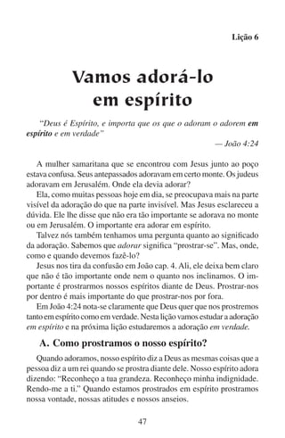 Lição 6
A vontade prostrada. A vontade prostrada é uma vontade rendida e quebrantada. É uma vontade que deixou o trono e se baixou até
ao chão em submissão diante da majestosa vontade de Deus. Ali jaz
prostrada, não porque Deus a detenha à força nessa posição, mas sim
porque nós decidimos que é nesse lugar onde queremos que ela fique.
Dizemos a Deus: “Seja feita a tua vontade, e não a minha. Que tua
vontade e a minha sejam uma.” Se verdadeiramente adoramos a Deus,
damos a ele o controle completo de tudo: de nossas habilidades, de
nossos bens, de nosso corpo e de nosso intelecto.
Posturas prostradas. Quando prostramos nosso espírito, reconhecemos com pesar que somos indignos, que não temos a força para
satisfazermos os padrões de Deus e que somos muito pequenos em
comparação com a bondade, a grandeza e a perfeição de Deus. Tornamo-nos muito pequenos em nossos próprios olhos e Deus se torna
muito grande. Tomamos uma postura humilde e modesta quanto a
nossas habilidades, nossas obras notáveis e nossas opiniões, porque
comparadas com as obras de Deus, todas estas são muito insignificantes. Reconhecemos que todo o bem em nós vem de Deus.
Anseios prostrados. Um anseio é uma saudade ou um desejo que
nos enche. Os anseios de nosso espírito são mais profundos do que
os caprichos e as fantasias passageiras da mente. Os anseios de nosso
espírito são o que desejamos fazer e nos tornar. São as coisas que nos
dedicamos a fazer e o tipo de pessoa que desejamos chegar a ser. Os
anseios da pessoa incrédula inclinam-se para si mesma. Os anseios
do cristão inclinam-se para Deus. O espírito prostrado almeja ver e
conhecer a Deus, sua grandeza, sua majestade e suas obras. Almeja
que a vontade de Deus se cumpra em toda a terra. A pessoa prostrada
em espírito almeja ver Deus exaltado entre seus irmãos e entre os
perdidos. Seu anseio mais profundo é compreender a Palavra de Deus
e fazer a sua vontade. O cristão quer tornar-se um homem ou uma
mulher de Deus.
Muitos reis terrestres são cruéis. Maltratam as pessoas. Eles até
podem matar o povo segundo seus caprichos. Quando o povo reconhece que o seu rei é cruel, eles não chegam a prostrar-se diante do
rei voluntariamente. Ao contrário, procuram evitá-lo. Pode ser que
até fujam de seu reino. Mas o povo que reconhece que tem um bom
rei, voluntariamente irá prostrar-se diante dele. Eles sabem que ele os
48

 