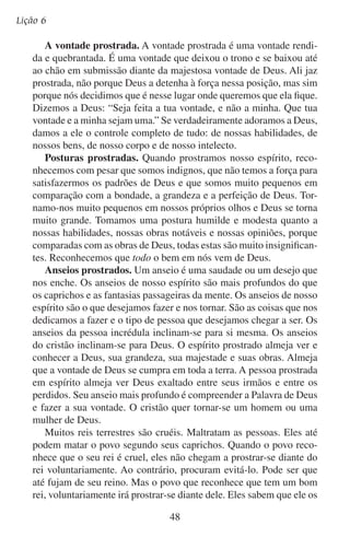 Vamos adorá-lo em espírito
ajudará por causa da boa vontade de seu coração. Visto que Deus é
bom, nosso espírito prostrado almeja estar em sua presença. Quando
dedicaram o templo de Salomão, todos os israelitas “encurvaram-se
com o rosto em terra sobre o pavimento, e adoraram e louvaram ao
Senhor, dizendo: Porque ele é bom, porque a sua benignidade dura
para sempre” (2 Crônicas 7:3).
Os desejos naturais em nosso ser insistem com nosso espírito a
que se ponha de pé diante de Deus, declarando sua independência e
defendendo-se a si mesmo. Nosso espírito recua em temor diante da
rendição e da humildade. Só podemos prostrar o nosso espírito quando
formos libertos do poder do pecado e do orgulho. O apóstolo Paulo
pôde viver uma vida de entrega e de adoração porque, como ele mesmo
disse, “a lei do Espírito de vida, em Cristo Jesus, me livrou da lei do
pecado e da morte” (Romanos 8:2).
Quem subirá ao Monte Sião?
Quem tem limpo o coração,
E aquele que humilde está
Buscando a face de Jeová.
— Anita González

	

B.	Como se manifesta o espírito prostrado?

Conta-se a história da mãe que pôs de castigo o seu filho desobediente fazendo-o sentar numa cadeira. O menino sentou-se, mas de
repente disse: “Por fora estou sentado, mas por dentro estou em pé”.
Esse menino entendia que a posição do exterior nem sempre indica a
posição do coração.
O espírito prostrado não se manifesta tanto por meio da posição de
nosso corpo como por meio do testemunho de nossa vida. O homem
que usa o nome de Deus em vão revela a posição de seu espírito diante
de Deus. Dessa maneira diz claramente que ele pensa que é maior que
Deus. Mas e o que dizer do homem que grita aleluia nos domingos,
mas que anda cambaleando na segunda-feira? Sua rebelião demonstra
a falta da prostração do seu espírito.
Deus não busca tanto as demonstrações diárias de adoração. O
que mais Deus procura é uma vida que viva em humilde submissão a
ele. Isso é adoração. Ele quer que nossos espíritos estejam prostrados
49

 