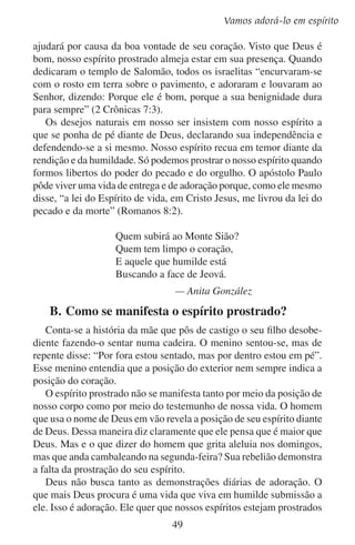 Lição 6
diante dele enquanto trabalhamos, enquanto vamos fazer compras,
enquanto brincamos, enquanto visitamos os outros e, logicamente,
enquanto adoramos.
O apóstolo Paulo declara em Romanos 12:1 o que o Novo Testamento exige para a adoração: “Rogo-vos, pois, irmãos, pela compaixão
de Deus, que apresenteis os vossos corpos em sacrifício vivo, santo e
agradável a Deus, que é o vosso culto racional”.
Durante o culto de adoração, o espírito prostrado fará com que nos
humilhemos a nós mesmos e exaltemos a Deus. Com prazer iremos
inclinar nossos corpos em adoração para refletirmos a postura prostrada de nosso coração. Nosso falar, nosso cantar, nossas orações, tudo
honrará a Deus. Ficaremos até mesmo decepcionados se após o culto
outros falarem bem de nós, esquecendo-se da bondade de Deus.

	 C.	Uma sombra da adoração em espírito
A adoração cerimonial do Antigo Testamento formava uma sombra da
adoração em espírito que Deus quer hoje. O foco da adoração cerimonial
do Antigo Testamento estava nos sacrifícios que se faziam no tabernáculo
e no templo. O sangue nestes sacrifícios simbolizava a obra de Deus de
prover a salvação por meio do sangue do sacrifício de Cristo. Trazer o
sacrifício simbolizava nossa parte de nos prostrarmos diante Deus.
Os israelitas sacrificavam muito em seus holocaustos. Eles sacrificavam o melhor animal. Em vez de mandá-lo para o mercado, levavam-no
para o altar e ali viam morrer seu corpo perfeito. Os primeiros frutos
de suas árvores, de seus grãos e da lã ao tosquiar os seus rebanhos,
tudo se oferecia a Deus. Se aquele tempo era como na atualidade, às
vezes o grão da colheita anterior acabava antes que amadurecesse a
nova. Apesar disso, Deus queria os primeiros frutos.
Ao fazer o que Deus desejava com seus animais e seus frutos, em
lugar de fazer o que eles mesmos desejavam, os israelitas se rendiam a
Deus em sua adoração. Tudo isso eles faziam toda vez que ofereciam
um sacrifício. Ao render seus bens à vontade de Deus, os israelitas
pela fé declaravam-se rendidos a ele também.
Hoje Deus não quer que lhe levemos uma vaca ou nosso arroz ao
culto de adoração. Mas ele ainda exige sacrifício na adoração. Ele na
realidade quer que sacrifiquemos algo mais. Quer que nos demos a
nós mesmos em sacrifício vivo a ele.
50

 