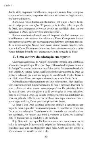 Vamos adorá-lo em espírito
Prostrado aos seus pés em humilde devoção,
Pedindo seu favor. Verdadeira adoração.
— John Shenk
Será que os belos hinos, as orações eloqüentes e as pregações dinâmicas nos cultos de sua igreja significam que verdadeiramente estão
adorando? Deus olha para além de tudo isso e se fixa no seu espírito.
Você tem o seu próprio espírito prostrado diante de Deus?

51

 