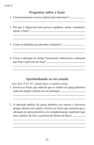 Lição 7

Adoremos-lhe em verdade
“Deus é Espírito, e importa que os que o adoram o adorem em
espírito e em verdade”.
— João 4:24
— O que é isto? — perguntou um homem com um lenço vermelho
na frente do cabelo e um rabo-de-cavalo atrás. Então pegou o folheto
e começou a ler.
Logo devolveu-o dizendo:
— Sou espiritual, mas não sou religioso.
— Qual é a diferença?
— Eu sou uma pessoa muito espiritual — respondeu, apontando
para o coração. — Mas não ando metido em igrejas. Deus disse: “Batei
e abrir-se-vos-á”. Eu bato em meu coração e acho. Bata você no seu
e vai achar também.
— Então você crê na Bíblia, pois está citando-a.
— A Bíblia tem muitos ensinos bons. Mas quando os arqueólogos
a comparam com os hieróglifos, nem tudo concorda. Eu não condeno
a religião de ninguém, não importa se adoram Buda, Zen, Javé, o
Grande Espírito ou o Alfa e o Ômega. Há uma expressão de Deus em
cada religião. Cada pessoa tem que fazer o que sente que é correto
aqui — disse, apontando outra vez para o seu coração.
O que o nosso amigo disse soa muito bonito, mas não é o que
ensina a Bíblia. De fato, ainda que seja segundo o espírito, não é
segundo a verdade.
Na verdade, a verdadeira adoração é espiritual. Mas isso não tira sua
realidade e sua verdade. A adoração nasce da realidade das verdades
espirituais. A adoração é real. A adoração é mais do que tentarmos
adorar e depois imaginarmos que talvez adoramos. Os que adoram em
espírito também têm que adorar em verdade.

53

 