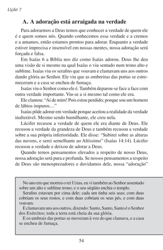 Adoremos-lhe em verdade
(se assim pudermos chamá-la) será vazia e enfadonha. Fere nosso
orgulho reconhecermos que não somos ninguém e que outrem (Deus)
é bem melhor e maior do que nós. Se recusamos estas verdades o que
fazemos é seguir o exemplo de Lúcifer. E seguir o seu exemplo nos
leva ao mesmo destino que ele.
Fora desta verdade, não há adoração aceitável. Para adorarmos verdadeiramente temos que adorar conforme a verdade, com um coração
que aceita a verdade, com formas que são de acordo com a verdade e
na Verdade (Jesus).
A verdade a respeito de Deus e do homem é inalterável. Deus será
digno de nossa adoração eternamente. Embora nossa adoração se
desenvolva e se torne mais sublime, a base da adoração verdadeira
nunca muda.

	

B.	A adoração é uma resposta à verdade

Isaías não adorou a sua visão. Nem adorou a verdade que lhe foi
revelada na visão. Ele respondeu à verdade, e isso é adoração.
Ele humilhou-se a si mesmo. Isaías não justificou suas fraquezas. Ele prostrou-se e reconheceu que era vil e indigno de estar na
presença de Deus.
Ele aceitou a obra que Deus queria fazer nele. Deus levou em
conta que Isaías sentiu sua impureza diante de sua santa presença.
Ele mandou um anjo para purificá-lo. Sem dúvida Isaías sentiu temor
quando o anjo aproximou-se dele com a brasa acesa, mas aceitou sua
obra purificadora.

Então disse eu: Ai de mim! Pois estou perdido; porque sou um
homem de lábios impuros, e habito no meio de um povo de impuros
lábios; os meus olhos viram o Rei, o Senhor dos Exércitos.
Porém um dos serafins voou para mim, trazendo na sua mão uma
brasa viva, que tirara do altar com uma tenaz;
E com a brasa tocou a minha boca, e disse: Eis que isto tocou os
teus lábios; e a tua iniqüidade foi tirada, e expiado o teu pecado.
Depois disto ouvi a voz do Senhor, que dizia: A quem enviarei, e quem
há de ir por nós? Então disse eu: Eis-me aqui, envia-me a mim.
— Isaías 6:1-8

55

 