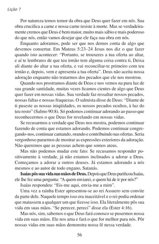 Adoremos-lhe em verdade
Quando passamos a conhecer a Deus e os seus propósitos, reconhecemos que existimos para ele, e não ele para nós. “Tudo foi criado por
ele e para ele” (Colossenses 1:16). Ele criou o homem com a capacidade de voltar a render-se a Deus. Isso o fazemos quando adoramos.
A vida do adorador verdadeiro diz: “Tu és tão sábio e poderoso,
Senhor. Sempre sabes o que é melhor para mim. Sempre fazes o que
é melhor para mim. Não cabe a mim dirigir meus passos. Minha vida
é tua até o dia de minha morte.” Essa é a adoração em verdade.
Confia teu caminho, tua pena, tua dor
A teu Senhor divino, do mundo Criador.
O que as órbitas rege com glória e majestade,
Ele mesmo te dirige pela senda da verdade.
— Paul Gerhardt

	 C.	A adoração revela a verdade
O rei Davi conhecia a Deus e o adorava. Ele queria ser um adorador
de Deus para sempre porque sabia que Deus sempre seria digno de sua
adoração. Davi disse ao Senhor: “Eu te exaltarei, ó Deus, rei meu, e
bendirei o teu nome pelos séculos dos séculos e para sempre. Cada dia te
bendirei, e louvarei o teu nome pelos séculos dos séculos e para sempre”
(Salmo 145:1–2). Ele prometeu adorar todos os dias, para sempre.
Davi passou por problemas pessoais, problemas familiares e problemas em seu reinado. Mas continuou adorando publicamente. Isso
demonstrou aos que conheciam seus problemas que ainda que as circunstâncias mudavam, a verdade quanto a Deus e o homem não mudava.
A economia sobe e desce, os sistemas políticos fracassam e a saúde
falha, mas Deus continua sendo grande e o homem continua sendo
pequeno. Deus sempre merece nossa adoração. Esta verdade se revela
ao mundo quando o povo de Deus o adora mesmo que a vida mude.
Não podemos esconder nossa resposta à verdade, nossa adoração. Nosso rosto a expressa. Nossos lábios a proclamam. Nossa vida a confirma.
Você já reconheceu a realidade do que você mesmo é diante de
Deus? A sua reação à verdade de Deus responde à pergunta. E sua
vida? Será que ela revela a realidade da verdade inalterável a um mundo incrédulo? Se assim for, então de fato está adorando em verdade.
57

 