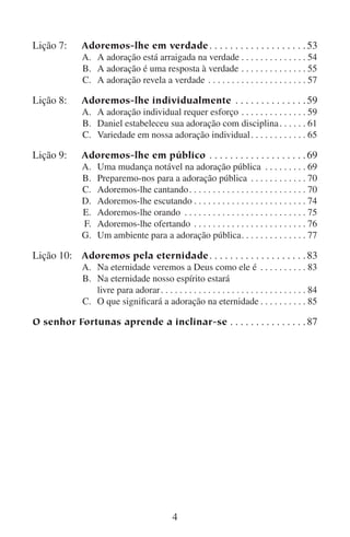 Lição 7:	
	
	
	

Lição 8:	
	
	
	

Lição 9:	
	
	
	
	
	
	
	

Adoremos-lhe em verdade. .  .  .  .  .  .  .  .  .  .  .  .  .  .  .  .  .  . 53
A.	 A adoração está arraigada na verdade. .  .  .  .  .  .  .  .  .  .  .  .  . 54
B.	 A adoração é uma resposta à verdade. .  .  .  .  .  .  .  .  .  .  .  .  . 55
C.	 A adoração revela a verdade . .  .  .  .  .  .  .  .  .  .  .  .  .  .  .  .  .  .  .  . 57

Adoremos-lhe individualmente . .  .  .  .  .  .  .  .  .  .  .  .  . 59
A.	 A adoração individual requer esforço. .  .  .  .  .  .  .  .  .  .  .  .  . 59
B.	 Daniel estabeleceu sua adoração com disciplina. .  .  .  .  . 61
C.	 Variedade em nossa adoração individual. .  .  .  .  .  .  .  .  .  .  . 65

Adoremos-lhe em público . .  .  .  .  .  .  .  .  .  .  .  .  .  .  .  .  .  . 69
A.	
B.	
C.	
D.	
E.	
F.	
G.	

Uma mudança notável na adoração pública . .  .  .  .  .  .  .  .
Preparemo-nos para a adoração pública . .  .  .  .  .  .  .  .  .  .  .
Adoremos-lhe cantando. .  .  .  .  .  .  .  .  .  .  .  .  .  .  .  .  .  .  .  .  .  .  .  .
Adoremos-lhe escutando. .  .  .  .  .  .  .  .  .  .  .  .  .  .  .  .  .  .  .  .  .  .  .
Adoremos-lhe orando . .  .  .  .  .  .  .  .  .  .  .  .  .  .  .  .  .  .  .  .  .  .  .  .  .
Adoremos-lhe ofertando . .  .  .  .  .  .  .  .  .  .  .  .  .  .  .  .  .  .  .  .  .  .  .
Um ambiente para a adoração pública.  .  .  .  .  .  .  .  .  .  .  .  .
 .

69
70
70
74
75
76
77

Lição 10:	 Adoremos pela eternidade. .  .  .  .  .  .  .  .  .  .  .  .  .  .  .  .  .  . 83

	
A.	
	
B.	
		
	
C.	

Na eternidade veremos a Deus como ele é . .  .  .  .  .  .  .  .  . 83
Na eternidade nosso espírito estará
livre para adorar. .  .  .  .  .  .  .  .  .  .  .  .  .  .  .  .  .  .  .  .  .  .  .  .  .  .  .  .  .  . 84
O que significará a adoração na eternidade. .  .  .  .  .  .  .  .  . 85

O senhor Fortunas aprende a inclinar-se. .  .  .  .  .  .  .  .  .  .  .  .  .  . 87



 