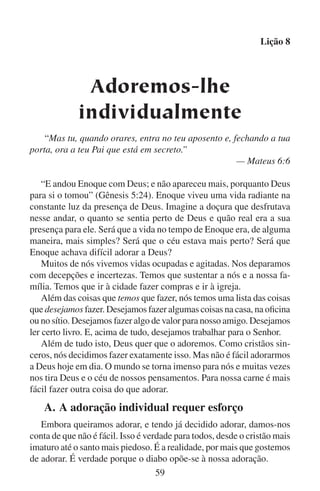 Lição 8
O próprio diabo quer ser adorado também. Após mostrar a Jesus os
reinos deste mundo, Satanás lhe disse: “Tudo isto te darei se, prostrado,
me adorares” (Mateus 4:9). Satanás também quer que nós o adoremos.
Quando adoramos a Deus em particular, nosso irmão não está ao
nosso lado para nos ajudar quando o diabo tenta nos distrair. Mas Deus
está conosco. Ele é fiel. Com sua ajuda podemos sentir satisfação na
nossa adoração particular.
Podemos resistir ao diabo melhor se estivermos atentos às suas
artimanhas. Sem dúvida, Satanás vai tentar impedir nossa adoração
com as seguintes ferramentas:
	

1.	 Deixar-nos ocupados demais. Deus quer que estejamos ocupados. Mas o diabo quer que estejamos tão ocupados que não
tenhamos nem tempo nem pensamento para Deus. Para o diabo,
não importa o que nos distrai de Deus. Ele não se importa que
seja algo bom, inclusive algo que fazemos para Deus, desde
que nos impeça de adorá-lo.

	

2.	 O desânimo. Você alguma vez já teve os seguintes pensamentos? Estou tão deprimido. De que me adianta passar um tempo
a sós com Deus? O diabo quer que pensemos tais pensamentos
e que ajamos conforme os mesmos. Mas, lembre-se, a adoração verdadeira não é uma resposta a nossas emoções, mas
sim a resposta de nosso espírito à verdade. Os sentimentos de
depressão simplesmente nos mostram quão encarecidamente
precisamos de Deus, de sua força e de sua luz.

	

3.	 O descuido. Deus sabia que o diabo tentaria os israelitas com
o descuido quando ficassem bem acomodados e estabelecidos
em Canaã. Deus lhes advertiu: “Quando… comeres, e te fartares, guarda-te, que não te esqueças do Senhor” (Deuteronômio
6:10–12). Apesar da advertência de Deus, os israelitas esqueceram-se de Deus. Vez após vez se descuidavam e deixavam
de adorar a Deus para adorar a ídolos. Se o diabo puder fazer
com que descuidemos de nossa adoração pessoal, então ele terá
conseguido o primeiro passo em fazer-nos esquecer de Deus.

	

4.	 Nossa carne. Jesus desejava que os discípulos velassem com
ele enquanto sofria a agonia do Getsêmani. Mas eles estavam
60

 
