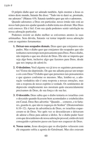 Adoremos-lhe individualmente
cansados e logo adormeceram. Falando dessa situação, Jesus
disse: “Vigiai e orai, para que não entreis em tentação; na verdade,
o espírito está pronto, mas a carne é fraca” (Mateus 26:41).
Sem dúvida, Jesus diria o mesmo de nós. Apesar de nosso espírito
estar disposto a adorar, o diabo muitas vezes usa a carne para sufocar
nossa adoração. Temos que vencer a fraqueza de nossa carne para
darmos liberdade a nosso espírito a fim de adorarmos a Deus.
Em tentações ou ansiedade
Tua calma dá, Senhor.
Possamos em serenidade
Ou na mais rude tempestade
Ouvir tua voz de amor.
— John Whittier
A Bíblia nos conta a respeito de um homem que teve êxito na
adoração em sua vida pessoal apesar dos obstáculos do diabo. É certo
que este homem se deparou com um obstáculo que a maioria de nós
nunca enfrentará. Ele adorou em particular sob ameaça de morte. Seu
nome era Daniel.

	

B.	Daniel estabeleceu sua adoração com disciplina

Pode ter certeza de que Daniel enfrentava as mesmas pressões que
nós. Talvez seu estresse era ainda maior porque ele estava envolvido na
política de uma nação estrangeira. O diabo tentou estorvá-lo tal como
faz conosco. Mas Daniel mantinha uma adoração pessoal fervorosa.
Daniel venceu os obstáculos à adoração porque estabeleceu disciplinas que o ajudavam. Estas disciplinas o protegiam dos ataques do
diabo. Mesmo estando ciente de que o rei havia assinado o edito que
proibia a adoração a Deus, ele continuou com sua adoração tal como
a tinha estabelecido.
Os presidentes e príncipes da Babilônia tinham inveja de Daniel por
causa do posto que ocupava no governo. Eles observavam sua vida,
buscando como incriminá-lo. No entanto, não acharam nada que fosse
mau. Finalmente, eles tiveram que reconhecer: “Nunca acharemos
ocasião alguma contra este Daniel, se não a acharmos contra ele na lei
61

 