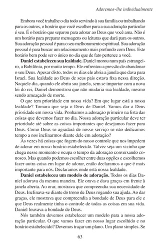 Lição 8
planejamos fazer mais do que podemos diariamente vamos nos sentir
derrotados. Seria como um homem que decide fazer uma casa maior
do que realmente pode financeiramente. É melhor planejar pouco e
fazer mais, do que planejar muito e fazer menos.
Enquanto planeja sua adoração diária, lembre-se do que é adoração.
Não procure tanto um sentimento gostoso. Lembre-se de que você
deseja somente inclinar-se diante de Deus para adorar a sua majestade.
Você deseja ver um relance de sua glória e de sua verdade. Para fazer
isso, tem que ler a Bíblia. Se não souber ler, procure quem leia para
você: seu cônjuge, seu filho ou algum vizinho de confiança. Na Bíblia
você irá encontrar uma representação de Deus. A Bíblia também irá
revelar-lhe a vontade de Deus para a sua vida pessoal. Incline-se em
submissão diante do que descobrir nela.
Planeje de antemão onde vai ler e, até certo ponto, o quanto que
vai ler. Planeje se vai ler por versículos, por capítulos ou por assunto.
Se não planejar de antemão, provavelmente gastará muito tempo em
decisões em vez de ler ou adorar.
Além de ler a Bíblia, faça da oração uma parte da sua adoração
diária. Seu andar com Deus depende dela. Rogue a Deus que lhe dê
graça para as suas necessidades diárias. Em suas orações, glorifique-o
e louve-o. Diga-lhe o quanto ele é justo e amoroso, bom e glorioso,
majestoso e belo para você.
Tais pensamentos expressam-se bem no louvor. Você pode incluir
o louvor como uma parte de sua adoração diária.
Embora estas disciplinas vão melhorar a sua adoração particular, as
mesmas não devem restringi-la nem muito menos torná-la monótona. Nossa adoração diária também deve ser espontânea. Em tempos de dificuldade,
devemos orar espontaneamente. Nas conversas com os vizinhos, devemos
falar livremente da bondade de Deus e mostrar nossa entrega a ele.
Talvez você tenha medo de que ao estabelecer tantas disciplinas em
sua adoração particular, irá congelá-la num rito morto. Se sua adoração
converter-se somente em disciplinas, de fato será fria e morta. Estas
disciplinas são para promover um bom ambiente no qual nosso espírito
possa adorar, tal como reunir-se pontualmente à mesa provê um bom
ambiente no qual podemos saborear uma boa comida.
Já que nossas experiências variam e a porção da verdade em que
meditamos muda dia após de dia, então haverá…
64

 