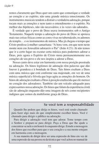 Adoremos-lhe em público
Muitos hinos que levam o título cristão não são apropriados para
o adorador cantá-los nem ouvi-los. Muitos deles representam a Deus
como um amante sensual ou um amiguinho. Em outras palavras, tentam
arrastar a Deus de seu trono, baixando-o a nosso nível. Outros hinos
elevam o homem. Não retratam a imagem do homem prostrado, um
recipiente indigno da graça de Deus, embora seja isto o que de fato
somos. Tais hinos não expressam nem inspiram adoração.
Só quando cantamos com espíritos prostrados, desejando ver a
glória de Deus e achar a sua verdade, é que os hinos podem nos levar
em espírito a ver as maravilhas de Deus e magnificá-lo.
Elevemos nossas vozes
Para engrandecer seu nome,
Para divulgar as glórias do Cordeiro;
Une nossas vozes, nossas almas,
Para o teu prazer e não o nosso,
Extingue o louvor ao homem.
Contudo convém-nos vigiar
Com santo zelo o poder do som,
Para que jamais aconteça
Que o encanto da música
Desvie o nosso coração de ti
— Charles Wesley

de dirigir hinos
música. Os seus gestos devem dirigir e interpretar o hino sem distrair ou
incomodar a congregação. Ao dar o compasso da música, alguns diretores
de hino exageram o movimento das mãos e chamam a atenção para si
mesmos mais do que para o hino. Sem mostrar nada mais do que um
rosto sorridente e alegre e uma voz entusiasta, você pode dirigir bem.
A congregação reflete o seu líder. Se ao dirigir você ficar pensando
mais em si mesmo e no seu desempenho, a congregação vai focalizar
mais em você. Se você se mostrar inseguro e envergonhado, sem
dúvida a congregação vai sentir-se assim também. Se você se alegra
no hino que dirige, ela irá acompanhá-lo.

73

 