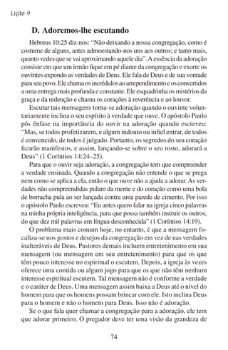 Adoremos-lhe em público
Deus de tal maneira que lhe encha de um respeito santo. Assim temerá
representar mal a Deus, abusando do humor, buscando chamar atenção
para si mesmo ou tentando conquistar a aprovação dos homens. Ele
tem que fazer ressoar o chamado de Deus ao homem para que eles
dobrem suas vontades e adorem em espírito e em verdade.

	

E.	Adoremos-lhe orando

Quando oramos nos achegamos ao trono de Deus numa maneira
muito direta. É muito apropriado chegarmos a esse lugar ajoelhados.
Não nos dirigimos ao trono de Deus para exigir, mas sim para pedir e
louvar como o povo nos tempos antigos ao ajoelhar diante de seu rei.
Quando Jesus disse que devíamos entrar em nosso aposento para
orar, ele não estava nos proibindo de orar em público. Ele nos ensinou
que as orações particulares deviam se fazer num lugar privado. Jesus
mesmo muitas vezes orava em público e após sua ascensão os discípulos
“perseveravam unanimemente em oração e súplicas” (Atos 1:14).
Uma necessidade coletiva e uma convicção coletiva de que Deus
pode suprir tal necessidade dá à luz a oração coletiva. Quando oramos
juntos nos colocamos juntos debaixo da carga do irmão para ajudá-lo a
apresentar a sua carga perante Deus. Isso nos une no coração, nos une
em adoração e nos leva juntos diante do trono de Deus para rogarmos
por sua misericórdia.
Uma missão importante da igreja é levar as almas perdidas a Cristo.
A igreja dá um passo importante para o cumprimento dessa missão
quando os membros rogam juntos pelos perdidos.
Para enfrentar o futuro, a igreja precisa da direção de Deus. Caso
contrário, como acharia o caminho no meio de tantos desvios e armadilhas deste tempo? A igreja tem que orar coletivamente pedindo a
mão de Deus como guia. Esdras ajudou Israel a fazer exatamente isso.
Ele publicou “jejum junto ao rio Aava, para nos humilharmos diante
da face de nosso Deus, para lhe pedirmos caminho seguro para nós,
para nossos filhos e para todos os nossos bens” (Esdras 8:21).
Deus responde a tais orações. Esdras falou do resultado de buscar o
rosto de Deus, ao dizer: “Nós, pois, jejuamos, e pedimos isto ao nosso
Deus, e moveu-se pelas nossas orações” (Esdras 8:23). Deus ouve toda
vez que sua igreja unida se inclina diante de seu trono para buscar a
sua direção. Ele guiará aqueles que quiserem ser guiados. Mas para
75

 
