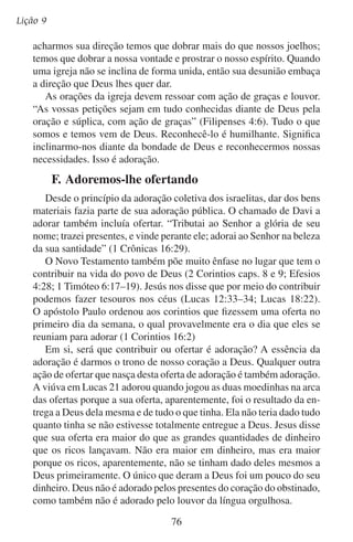 Adoremos-lhe em público
O espírito que adora nos move a ofertar. Quando Israel se preparava para
construir o tabernáculo e precisava de materiais, todo homem cooperou:
“E veio todo o homem, a quem o seu coração moveu, e todo aquele cujo
espírito voluntariamente o excitou, e trouxeram a oferta alçada ao Senhor
para a obra da tenda da congregação” (Êxodo 35:21). Quando Deus nos
dá mais do que precisamos devemos render a ele o excedente em lugar
de malgastá-lo conosco mesmos. E se cremos na fidelidade de Deus, às
vezes daremos tudo o que temos tal como fez a viúva, e em nossa pobreza
faremos como fizeram as igrejas de Macedônia (leia 2 Coríntios 8:1–4).
O espírito que verdadeiramente adora não pergunta a Deus: “Quanto
tenho que contribuir?” Antes pergunta: “Quanto queres que eu te dê?”
Depois com alegria dá o que Deus quer que dê.
Nós somos os que nos inclinamos, os que ofertamos, dando-nos a
nós mesmos primeiro e depois ofertando nossas coisas àquele que nos
fez e nos deu o que temos.

	 G.	Um ambiente para a adoração pública
Quando os cristãos se reúnem para adorar, o próprio Deus se faz
presente. O Senhor não mora numa nuvem no céu, mas sim no coração
de cada adorador. O lugar de reunião não é o aposento de Deus como
o foi o templo do Antigo Testamento. Por isso os crentes do Novo
Testamento não precisam de um lugar glorioso como o templo de
Salomão para se congregarem para a adoração pública.
A arquitetura mais grandiosa que se viu na era cristã, se encontra
nos santuários que foram feitos para adorar. Mas, por que a técnica,
a despesa e o esforço?
Em sua busca por adoradores, o que é que Deus busca? Ele busca
os que adoram em espírito e em verdade. Ele não é adorado com as
obras das mãos dos homens (leia Atos 17:25). Deus não recebe adoração de catedrais, vitrais, esculturas — não importa quanto custem
ou quão luxuosos sejam.
Apesar de estas coisas não serem adoração, será que não inspiram
à adoração? Quando uma pessoa se admira de um lindo santuário, ela
não se admira do que Deus é, mas sim da arquitetura do edifício. A
reverência que surge em nosso ser enquanto contemplamos um arco
elegante ou a luz que dança através de um vitral colorido não é reverência a Deus, mas sim reverência a um ambiente criado pelo homem.
77

 