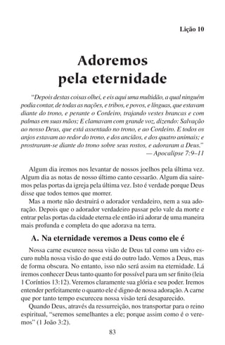 Lição 10

	

B.	Na eternidade nosso espírito estará livre para
adorar

Deus fez o homem tanto eterno como temporário. Ele pôs a alma eterna
num corpo temporário. Podemos sentir a eternidade que Deus tem posto
dentro de nós. Muitas vezes o tempo nos frustra. Queremos apressá-lo
ou detê-lo. Os tempos passados e os tempos futuros nos frustram porque
sempre estão fora do nosso alcance. O único tempo que verdadeiramente
podemos chamar nosso é o momento chamado presente. E uma vez que
o tempo nos tenha arrastado até ao túmulo, então sentiremos que nossa
vida, por mais longa ou prazerosa que tenha sido, ainda foi muito curta e
miserável demais para ter sido o propósito principal de Deus. E é verdade,
porque Deus quer que vivamos livres do tempo, eternamente.
Na eternidade nosso espírito realmente vai estar em seu ambiente
próprio. Não vamos mais ter que lidar com as frustrações do tempo.
Nenhuma interrupção vai atrapalhar o nosso cântico. Nunca iremos nos
sentir ansiosos por achar outra oportunidade de adorarmos. Nunca teremos que esperar para adorar nem teremos que apressar a adoração.
Nosso espírito será livre da fraqueza da carne. Nosso espírito será
livre para adorar como tanto almejava na terra, sem ser mais estorvado
por nossa carne. No céu nunca dormiremos enquanto tentamos adorar.
Além disso, lá nunca mais nos faltará o fôlego, nem nos atacará o soluço
no meio de um hino. As emoções não irão mais nos distrair nem nos
enganar. Nossa adoração irá fluir livremente. Sem distrações iremos
adorar àquele de quem nasceu a vida humana na alvorada do tempo.
Na eternidade iremos adorar puramente em espírito e em verdade,
porque o espírito e a verdade terão prevalecido sobre a matéria e o
engano. Estaremos livres para sempre das mentiras do diabo e das
coisas que ele usava para impedir a nossa adoração.

	 C.	O que significará a adoração na eternidade
Mesmo que a adoração na eternidade terá dimensões novas que não
conhecemos aqui na terra, a adoração sempre será adoração. Ainda
significará inclinarmo-nos diante da bondade, da soberania e da majestade de Deus. Porque até na glória não poderemos nos gloriar em
nós mesmos. Não ficaremos em pé, mas sim nos prostraremos diante
de Deus.
84

 
