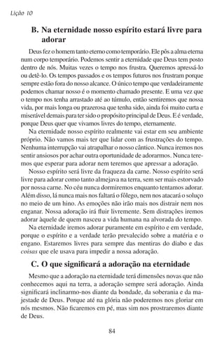 Adoremos pela eternidade
Quando nós redimidos entrarmos no céu cantando, será por causa da bondade e do amor de Deus. Não seremos dignos das coroas
que receberemos. É por isso que os vinte e quatro anciãos que João
viu não guardavam suas coroas para si quando se prostravam diante
do trono. Eles lançavam esses símbolos de honra e glória diante do
trono enquanto diziam que a honra e a glória pertenciam a ele (leia
Apocalipse 4:10–11).
Na glória “os seus servos o servirão” (Apocalipse 22:3). Estes
servos de Deus são aqueles que voluntariamente escolheram prostrar
suas vontades em serviço a ele aqui nesta vida. Estes mesmos serão
os que terão o privilégio de prostrar suas vontades em serviço a ele
por toda a eternidade. Isso destaca a importância de nos prostrarmos
diante de Deus em adoração agora.
Você almeja entrar na presença de Deus para adorá-lo eternamente,
ou almeja algumas mudanças na adoração? Uma vez que tivermos
compreendido o quanto estávamos perdidos e como Deus foi bom ao
nos resgatar, nunca desejaremos deixar de louvá-lo.

85

 