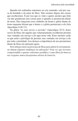 Lição 10

Perguntas sobre a lição
	1.	 Por que nossa visão de Deus será mais clara na eternidade?

	2.	 De que maneira o tempo dificulta a nossa adoração?

	3.	 Por que a adoração irá fluir livremente na eternidade?

	4.	 Em que sentido a adoração na eternidade será igual à adoração
terrestre?
Em que sentido será diferente?

Aprofundando-se no estudo

Faça uma lista das escrituras do livro de Apocalipse que menciona
adoradores no céu prostrando-se.

86

 