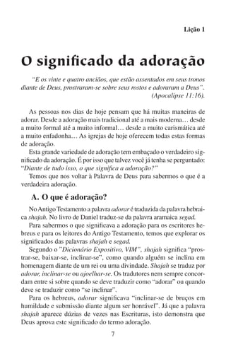 Lição 1
A palavra aramaica segad significa “prostrar-se em homenagem”.
Quando o rei Nabucodonosor quis que o povo adorasse a estátua
que tinha feito, o arauto gritou para todos: “Quando ouvirdes o som
da buzina (…) prostrar-vos-eis, e segad”. Os três jovens hebreus
sabiam que a palavra segad queria dizer adorar. Por isso disseram
ao rei: “Ó rei, (…) não serviremos a teus deuses nem adoraremos
[isto é, não podemos segad (prostrar-nos) diante de] a estátua que
levantaste”. Nabucodonosor compreendeu que os hebreus recusaram
a se prostrar em terra, não porque não queriam sujar a roupa, mas
sim porque não queriam adorar a seu ídolo. Então Nabucodonosor
os condenou à morte.
Já que vivemos na época do Novo Testamento, para nós interessa
ainda mais o que significa a adoração no Novo Testamento do que seu
significado no Antigo Testamento. No entanto, é mais complicado o
estudo da palavra adorar no Novo Testamento porque os escritores
usaram uma variedade mais ampla de palavras para comunicarem a
idéia de adoração.
No Novo Testamento a palavra adorar e suas formas derivadas
aparecem muitas vezes. Estas formas derivadas foram traduzidas de
várias palavras gregas. Mas há uma palavra grega que traduzida por
adorar aparece muitas vezes mais do que qualquer uma das outras
palavras. Tal palavra grega é proskuneo, e queremos lhe dar uma
atenção especial.
Proskuneo significa “agachar-se ou prostrar-se em homenagem”.
João utilizou a palavra proskuneo ao escrever a respeito do diálogo de
Jesus com a mulher samaritana (leia João 4:20–24). Nessa conversa com
ela, Jesus lhe disse assim: “Mas a hora vem, e agora é, em que os verdadeiros adoradores [se prostrarão diante do] Pai em espírito e em verdade;
porque o Pai procura a tais que assim [se prostrem diante dele] “.
As outras palavras gregas que o Novo Testamento usa para adorar
significam quase o mesmo que proskuneo. Algumas se referem somente
a uma atitude de “reverência ou respeito”.
Nos tempos antigos as pessoas se prostravam para expressarem sua
adoração. Quando Deus apareceu a Abrão, Abrão se prostrou de rosto
no chão (leia Gênesis 17:1–3). Quando o Senhor consumiu o sacrifício de Elias no Monte Carmelo, vendo-o todo o povo, se prostraram
e disseram: “o Senhor é Deus” (1 Reis 18:39). Quando Pedro entrou


 