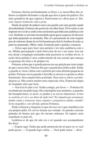 Uma alegoria
Fortunas o seguiu, quase tonto com o pensamento de que o rei em
todo seu esplendor estaria na próxima virada.
Então o viu. Estava em seu trono alto de marfim. Sua coroa
resplandecente reluzia com jóias. À direita do trono uma banda de
músicos tocava uma música suave. À esquerda cantava um grupo
de moças.
Tinha chegado o momento tão esperado. Fortunas estava em pé
diante do rei.
De repente lembrou-se que na frente do rei tinha que se inclinar.
Então ele dobrou seus joelhos, depois suas costas e seu pescoço. Sua
frente se inclinou sobre o piso de mármore.
— Ó rei, vive para sempre! — exclamou.
— E sua petição?
— É um assunto de segurança. Da segurança do reino.
— Bom, faça-me o favor de dizer qual é a ameaça.
— Somente a seus ouvidos, ó rei.
Fortunas lentamente levantou-se do chão. Teria a coragem de
subir os degraus e tocar o trono e talvez até tocar o rei mesmo? Sim,
ele teria que se achegar ao rei para que só o rei o ouvisse. Subiu os
degraus e tocou o trono. Inclinou-se bem perto do rei e sussurrou em
seu ouvido:
— Há dez dias vi um homem no cume da montanha. Tinha consigo
uma lente de longo alcance e espiava o seu reino. Deve ser um espião
de algum exército estrangeiro que vai atacá-lo.
O rei afastou sua cabeça de Fortunas e perguntou:
— E como estava vestido?
— Calça e camisa azul e uma capa branca.
O rei pensou por um momento.
— Eu sei quem é ele. Ele está numa missão para mim.
O rei voltou a olhar Fortunas por um momento.
— Você é um de meus pastores, não?
— Sim sou, senhor rei.
— E como estão minhas ovelhas?
— Bem.
— E o pasto?
— Bem.
— E os ajudantes?
90

 