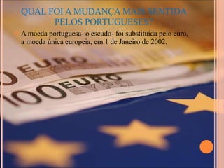 QUAL FOI A MUDANÇA MAIS SENTIDA PELOS PORTUGUESES? A moeda portuguesa- o escudo- foi substituída pelo euro, a moeda única europeia, em 1 de Janeiro de 2002.  