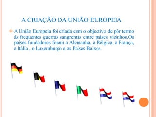 A CRIAÇÃO DA UNIÃO EUROPEIA A União Europeia foi criada com o objectivo de pôr termo às frequentes guerras sangrentas entre países vizinhos.Os países fundadores foram a Alemanha, a Bélgica, a França, a Itália , o Luxemburgo e os Países Baixos. 