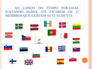 AO LONGO DO TEMPO FORAM-SE JUNTANDO PAÍSES ATÉ FICAREM OS 27 MEMBROS QUE EXISTEM ACTUALMENTE. Lituânia   Chipre   Áustria  Finlândia Suécia República Checa Eslovénia Estónia Letónia Bulgária   Reino Unido Espanha   Roménia  Dinamarca   Malta Hungria  Polónia  Irlanda  Eslováquia Grécia 