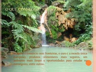 O QUE CONSEGUIU ATÉ AGORA? Viagens e comércio sem fronteiras, o euro ( a moeda única europeia), produtos alimentares mais seguros, um ambiente mais limpo e oportunidades para estudar no estrangeiro, entre outras. 