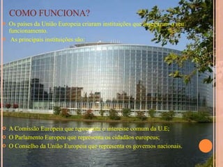 COMO FUNCIONA? Os países da União Europeia criaram instituições que asseguram o seu funcionamento. As principais instituições são: A Comissão Europeia que representa o interesse comum da U.E; O Parlamento Europeu que representa os cidadãos europeus; O Conselho da União Europeia que representa os governos nacionais. 