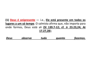 (1) Deus é onipresente — i.e., Ele está presente em todos os
lugares a um só tempo. O salmista afirma que, não importa para
onde formos, Deus está ali (Sl 139.7-12; cf. Jr 23.23,24; At
17.27,28);
Deus observa tudo quanto fazemos.
 