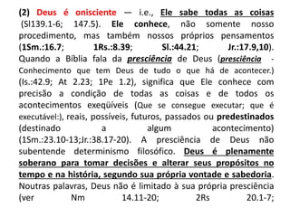 (2) Deus é onisciente — i.e., Ele sabe todas as coisas
(Sl139.1-6; 147.5). Ele conhece, não somente nosso
procedimento, mas também nossos próprios pensamentos
(1Sm.:16.7; 1Rs.:8.39; Sl.:44.21; Jr.:17.9,10).
Quando a Bíblia fala da presciência de Deus (presciência -
Conhecimento que tem Deus de tudo o que há de acontecer.)
(Is.:42.9; At 2.23; 1Pe 1.2), significa que Ele conhece com
precisão a condição de todas as coisas e de todos os
acontecimentos exeqüíveis (Que se consegue executar; que é
executável:), reais, possíveis, futuros, passados ou predestinados
(destinado a algum acontecimento)
(1Sm.:23.10-13;Jr.:38.17-20). A presciência de Deus não
subentende determinismo filosófico. Deus é plenamente
soberano para tomar decisões e alterar seus propósitos no
tempo e na história, segundo sua própria vontade e sabedoria.
Noutras palavras, Deus não é limitado à sua própria presciência
(ver Nm 14.11-20; 2Rs 20.1-7;
 