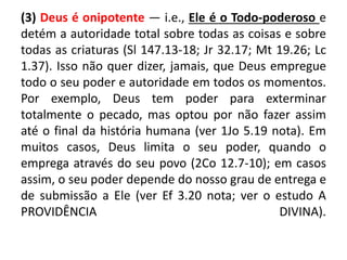 (3) Deus é onipotente — i.e., Ele é o Todo-poderoso e
detém a autoridade total sobre todas as coisas e sobre
todas as criaturas (Sl 147.13-18; Jr 32.17; Mt 19.26; Lc
1.37). Isso não quer dizer, jamais, que Deus empregue
todo o seu poder e autoridade em todos os momentos.
Por exemplo, Deus tem poder para exterminar
totalmente o pecado, mas optou por não fazer assim
até o final da história humana (ver 1Jo 5.19 nota). Em
muitos casos, Deus limita o seu poder, quando o
emprega através do seu povo (2Co 12.7-10); em casos
assim, o seu poder depende do nosso grau de entrega e
de submissão a Ele (ver Ef 3.20 nota; ver o estudo A
PROVIDÊNCIA DIVINA).
 