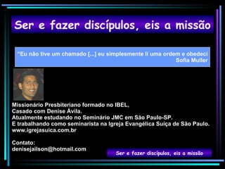 Ser e fazer discípulos, eis a missão “ Eu não tive um chamado [...] eu simplesmente li uma ordem e obedeci Sofia Muller Ser e fazer discípulos, eis a missão Missionário Presbiteriano formado no IBEL,  Casado com Denise Ávila. Atualmente estudando no Seminário JMC em São Paulo-SP. E trabalhando como seminarista na Igreja Evangélica Suíça de São Paulo. www.igrejasuica.com.br Contato: [email_address] 