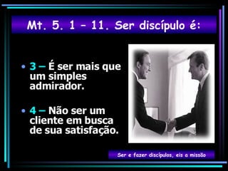 3 –  É ser mais que um simples admirador. 4 –  Não ser um cliente em busca de sua satisfação. Ser e fazer discípulos, eis a missão Mt. 5. 1 – 11. Ser discípulo é: 