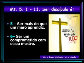 5 –  Ser mais do que um mero aprendiz. 6–  Ser um comprometido com o   seu mestre. Ser e fazer discípulos, eis a missão Mt. 5. 1 – 11. Ser discípulo é: 
