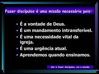 É a vontade de Deus. É um mandamento intransferível. É uma necessidade vital da igreja. É uma urgência atual. Aprendemos quando ensinamos. Fazer discípulos é uma missão necessária pois:   Ser e fazer discípulos, eis a missão 