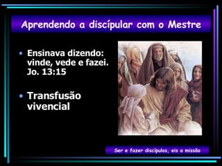 Ensinava dizendo: vinde, vede e fazei. Jo. 13:15 Transfusão vivencial Aprendendo a discípular com o Mestre Ser e fazer discípulos, eis a missão 