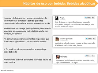 Hábitos de uso por bebida: Bebidas alcoólicas

Apesar de liderarem o ranking, os usuários não
costumam citar a marca da bebida que estão
consumindo, referindo-se apenas à cerveja ou vodka

O consumo da cerveja, principalmente, costuma vir
associado ao consumo de outra bebida, vodka por
exemplo, ou comidas
É comum encontrar depoimentos de pessoas que
dizem ter exagerado no consumo no dia anterior
 Os usuários não costumam dizer em que lugar
estão bebendo
O consumo também é bastante associado ao ato de
ouvir música

Base: 360 comentarios.

 