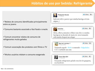 Hábitos de uso por bebida: Refrigerante

Relatos de consumo identificados principalmente
entre os jovens
Consumo bastante associado a fast foods e snacks
Comum encontrar relatos de consumo de
refrigerantes muito gelados
Comum associação dos produtos com filmes e TV
Muitos usuários relatam o consumo exagerado

Base: 321 comentarios

 