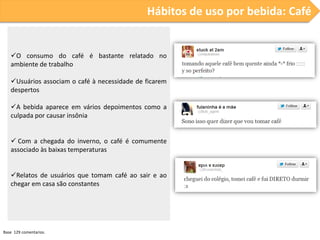 Hábitos de uso por bebida: Café

O consumo do café é bastante relatado no
ambiente de trabalho
Usuários associam o café à necessidade de ficarem
despertos
A bebida aparece em vários depoimentos como a
culpada por causar insônia
 Com a chegada do inverno, o café é comumente
associado às baixas temperaturas
Relatos de usuários que tomam café ao sair e ao
chegar em casa são constantes

Base 129 comentarios.

 