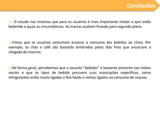 Conclusões
↘ O estudo nos mostrou que para os usuários é mais importante relatar o que estão
bebendo e quais as circunstâncias. As marcas acabam ficando para segundo plano.

↘Vimos que os usuários costumam associar o consumo das bebidas ao clima. Por
exemplo, os chás e café são bastante lembrados pelos dias frios que anunciam a
chegada do inverno.

↘De forma geral, percebemos que o assunto “bebidas” é bastante presente nas mídias
sociais e que os tipos de bebida possuem suas associações específicas, como
refrigerantes estão muito ligados a fast foods e vinhos ligados ao consumo de massas.

 