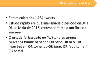 Metodologia utilizada

• Foram coletados 1.134 tweets
• Estudo rápido em que analisou-se o período de 04 a
06 de Maio de 2012, correspondente a um final de
semana
• O estudo foi baseado no Twitter e os termos
buscados foram: bebendo OR bebo OR bebi OR
"vou beber" OR tomando OR tomo OR "vou tomar"
OR tomei

 