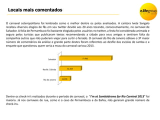 Locais mais comentados

O carnaval soteropolitano foi lembrado como o melhor dentre os polos analisados. A cantora Ivete Sangalo
recebeu diversos elogios de fãs em seu twitter devido aos 20 anos tocando, consecutivamente, no carnaval de
Salvador. A folia de Pernambuco foi bastante elogiada pelos usuários no twitter, a festa foi considerada animada e
segura pelos turistas que publicaram textos recomendando a cidade para seus amigos e sentiram falta da
companhia outros que não puderam viajar para curtir o feriado. O carnaval do Rio de Janeiro obteve o 3º maior
número de comentários da análise e grande parte destes foram referentes ao desfile das escolas de samba e a
enquete que questionou quem seria a musa do carnaval carioca 2013.



                                   Salvador                  77.962




                             Recife / Olinda        32.264




                             Rio de Janeiro    16.036




Dentre os check-in’s realizados durante o período de carnaval, o “I'm at Sambódromo for Rio Carnival 2013” foi
maioria. Já nos carnavais de rua, como é o caso de Pernambuco e da Bahia, não geraram grande número de
check-ins.
 