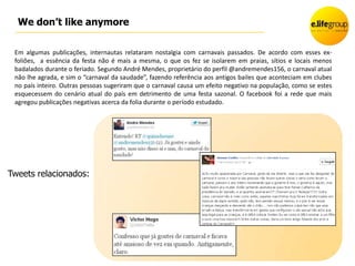 We don’t like anymore

 Em algumas publicações, internautas relataram nostalgia com carnavais passados. De acordo com esses ex-
 foliões, a essência da festa não é mais a mesma, o que os fez se isolarem em praias, sítios e locais menos
 badalados durante o feriado. Segundo André Mendes, proprietário do perfil @andremendes156, o carnaval atual
 não lhe agrada, e sim o “carnaval da saudade”, fazendo referência aos antigos bailes que aconteciam em clubes
 no país inteiro. Outras pessoas sugeriram que o carnaval causa um efeito negativo na população, como se estes
 esquecessem do cenário atual do país em detrimento de uma festa sazonal. O facebook foi a rede que mais
 agregou publicações negativas acerca da folia durante o período estudado.




Tweets relacionados:
 