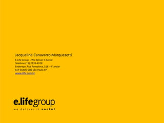 Jacqueline Canavarro Marquezetti
E.Life Group - We deliver it Social
Telefone:(11) 2339-4928
Endereço: Rua Pamplona, 518 - 4° andar
CEP 01405-000 São Paulo SP
www.elife.com.br
 