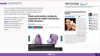 10
CONTEXTO
O uso de coletor menstrual ganhou relevância nos últimos
anos em matérias da mídia, principalmente por conta do
caráter sustentável do produto – é menos agressivo ao
meio ambiente por não ser descartável.
Em matéria publicada na Época
Negócios em 2015, a marca
Inciclo, especializada no
produto, já comemorava um
incremento de 938% nas
vendas nos últimos doze
meses.
 