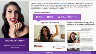 34
02
Influência nas redes
Canais em que possui perfil
Influência nas redes
1,5 milhões usuários impactados nos
canais oficiais
279 mil
Seguidores
563 mil
Seguidores
680 mil
Seguidores
joutfuckinjout
949 mil inscritos
A famosa Vlogueira Jout Jout mantem seu canal no Youtube há cerca de 2 anos, além de participar de
alguns projetos ligados ao feminismo. Em seus vídeos, Jout Jout trata de forma descontraída e direta
assuntos do universo feminino. No vídeo “Vai de Copinho”, a YouTuber fala sobre os benefícios do
coletor menstrual e confirma que é adepta ao produto.
 