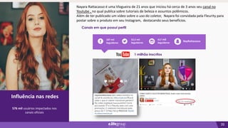 35
02
Influência nas redes
Canais em que possui perfil
Influência nas redes
576 mil usuários impactados nos
canais oficiais
52,5 mil
Seguidores
417 mil
Seguidores
107 mil
Seguidores
NayRattacasso
1 milhão inscritos
Nayara Rattacasso é uma Vlogueira de 21 anos que iniciou há cerca de 3 anos seu canal no
Youtube , no qual publica sobre tutoriais de beleza e assuntos polêmicos.
Além de ter publicado um vídeo sobre o uso do coletor, Nayara foi convidada pela Fleurity para
postar sobre o produto em seu Instagram, destacando seus benefícios.
 