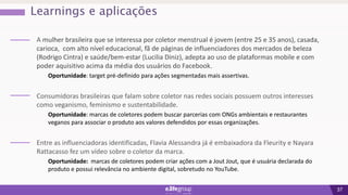 37
Learnings e aplicações
A mulher brasileira que se interessa por coletor menstrual é jovem (entre 25 e 35 anos), casada,
carioca, com alto nível educacional, fã de páginas de influenciadores dos mercados de beleza
(Rodrigo Cintra) e saúde/bem-estar (Lucilia Diniz), adepta ao uso de plataformas mobile e com
poder aquisitivo acima da média dos usuários do Facebook.
Oportunidade: target pré-definido para ações segmentadas mais assertivas.
Consumidoras brasileiras que falam sobre coletor nas redes sociais possuem outros interesses
como veganismo, feminismo e sustentabilidade.
Oportunidade: marcas de coletores podem buscar parcerias com ONGs ambientais e restaurantes
veganos para associar o produto aos valores defendidos por essas organizações.
Entre as influenciadoras identificadas, Flavia Alessandra já é embaixadora da Fleurity e Nayara
Rattacasso fez um vídeo sobre o coletor da marca.
Oportunidade: marcas de coletores podem criar ações com a Jout Jout, que é usuária declarada do
produto e possui relevância no ambiente digital, sobretudo no YouTube.
 