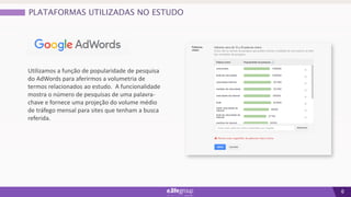 6
Utilizamos a função de popularidade de pesquisa
do AdWords para aferirmos a volumetria de
termos relacionados ao estudo. A funcionalidade
mostra o número de pesquisas de uma palavra-
chave e fornece uma projeção do volume médio
de tráfego mensal para sites que tenham a busca
referida.
PLATAFORMAS UTILIZADAS NO ESTUDO
 
