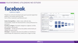 7
Plataforma online do Facebook pela qual é possível segmentar
públicos de usuários ativos da rede.
Com o filtro, é possível o perfilamento por:
Dados Demográficos - idade e sexo, estilo de vida,
escolaridade, estado de relacionamento e área profissional na
qual atua.
Curtidas na Página- Principais categorias e páginas curtidas
pelo público selecionado.
Localização - Divisão percentual do público selecionado por
cidades nas quais vivem.
Atividade - Frequência de acesso do público no Facebook e
especificação dos dispositivos usados para o logon na rede.
PLATAFORMAS UTILIZADAS NO ESTUDO
Audience Insights
 