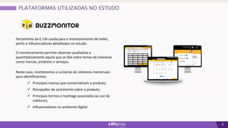 8
Ferramenta da E.Life usada para o monitoramento de redes,
perfis e influenciadores detalhados no estudo.
O monitoramento permite observar qualitativa e
quantitativamente aquilo que se fala sobre temas de interesse
como marcas, produtos e serviços.
Neste caso, monitoramos o universo de coletores menstruais
para identificarmos:
 Principais marcas que comercializam o produto;
 Percepções de sentimento sobre o produto;
 Principais termos e hashtags associados ao uso de
coletores;
 Influenciadores no ambiente digital.
PLATAFORMAS UTILIZADAS NO ESTUDO
 