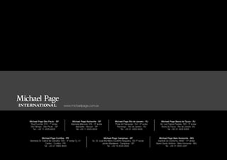 www.michaelpage.com.br



Michael Page São Paulo - SP                Michael Page Alphaville - SP              Michael Page Rio de Janeiro - RJ         Michael Page Barra da Tijuca - RJ
 Rua Funchal, 375 - 7º andar              Alameda Mamoré, 535 - 5º andar             Praia do Flamengo, 154 - 6º andar       Av. Luiz Carlos Prestes, 180 - 3º andar
 Vila Olimpia - São Paulo - SP                Alphaville - Barueri - SP               Flamengo - Rio de Janeiro - RJ          Barra da Tijuca - Rio de Janeiro -RJ
    Tel : +55 11 4505-6005                    Tel: +55 11 4505-6005                        Tel : +55 21 4502-6005                    Tel: +55 21 4502-6005



            Michael Page Curitiba - PR                                    Michael Page Campinas - SP                        Michael Page Belo Horizonte - MG
Alameda Dr. Carlos de Carvalho, 555 - 4º andar Cj. 41         Av. Dr. José Bonifácio Coutinho Nogueira, 150 7º andar      Avenida do Contorno, 6594 - 17º andar
               Centro - Curitiba - PR                                    Jardim Madalena - Campinas - SP                 Bairro Santo Antônio - Belo Horizonte - MG
              Tel : +55 41 3906-9600                                          Tel : +55 19 3345-6005                               Tel : +55 31 3555-3341
 